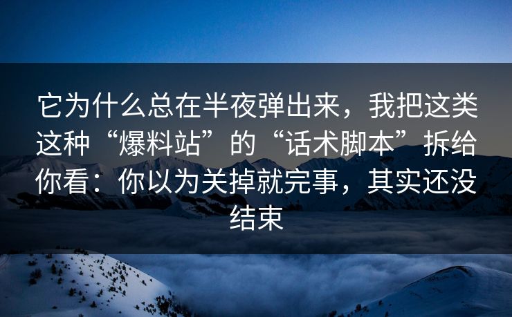 它为什么总在半夜弹出来，我把这类这种“爆料站”的“话术脚本”拆给你看：你以为关掉就完事，其实还没结束