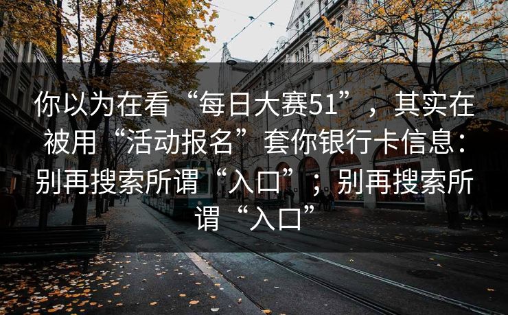你以为在看“每日大赛51”，其实在被用“活动报名”套你银行卡信息：别再搜索所谓“入口”；别再搜索所谓“入口”