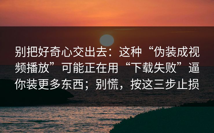 别把好奇心交出去：这种“伪装成视频播放”可能正在用“下载失败”逼你装更多东西；别慌，按这三步止损