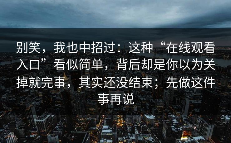 别笑，我也中招过：这种“在线观看入口”看似简单，背后却是你以为关掉就完事，其实还没结束；先做这件事再说
