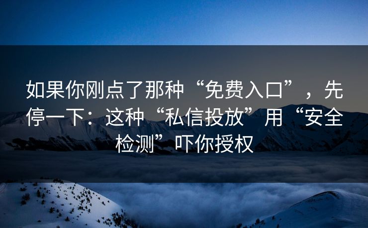 如果你刚点了那种“免费入口”，先停一下：这种“私信投放”用“安全检测”吓你授权
