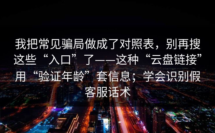 我把常见骗局做成了对照表,别再搜这些“入口”了——这种“云盘链接”用“验证年龄”套信息;学会识别假客服话术 我把常见骗局做成了对照表,别再搜这些“入口”了——这种“云盘链接”用“验证年龄”套信息;学会识别假客服话术