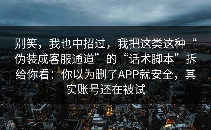 别笑，我也中招过，我把这类这种“伪装成客服通道”的“话术脚本”拆给你看：你以为删了APP就安全，其实账号还在被试  第1张