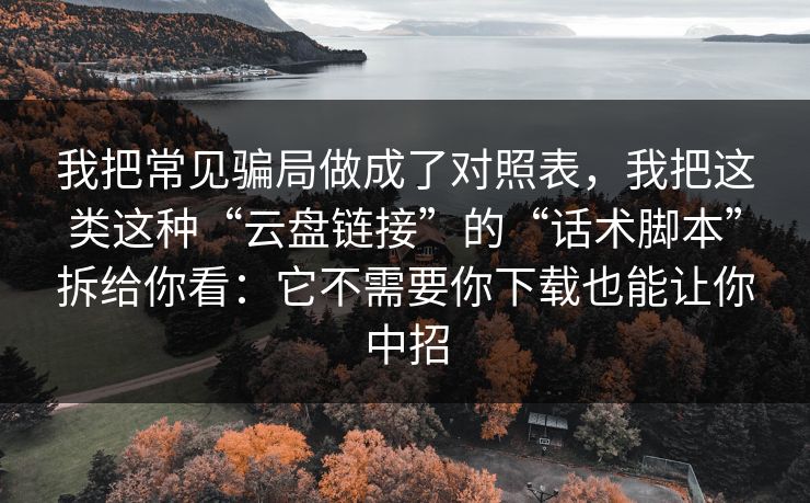 我把常见骗局做成了对照表，我把这类这种“云盘链接”的“话术脚本”拆给你看：它不需要你下载也能让你中招