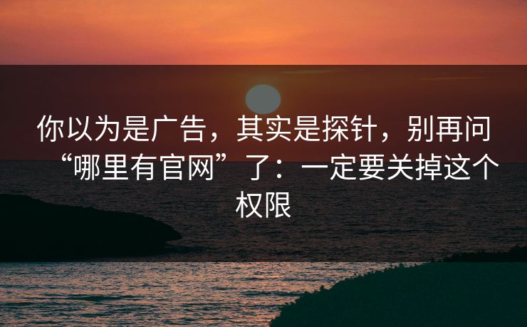 你以为是广告，其实是探针，别再问“哪里有官网”了：一定要关掉这个权限