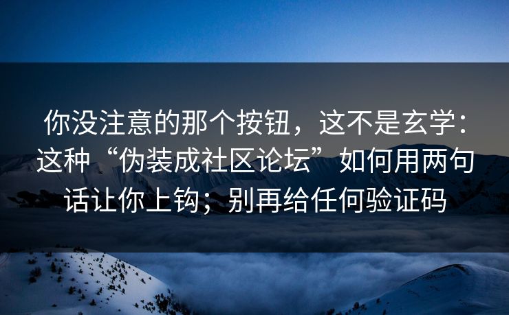 你没注意的那个按钮，这不是玄学：这种“伪装成社区论坛”如何用两句话让你上钩；别再给任何验证码
