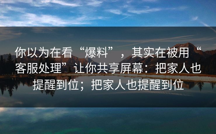 你以为在看“爆料”，其实在被用“客服处理”让你共享屏幕：把家人也提醒到位；把家人也提醒到位