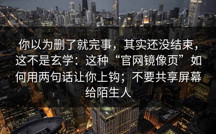 你以为删了就完事，其实还没结束，这不是玄学：这种“官网镜像页”如何用两句话让你上钩；不要共享屏幕给陌生人