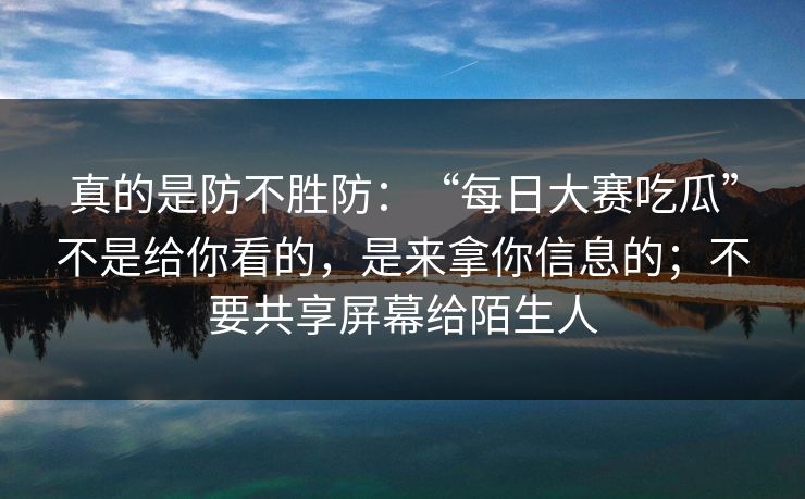 真的是防不胜防：“每日大赛吃瓜”不是给你看的，是来拿你信息的；不要共享屏幕给陌生人