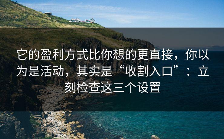 它的盈利方式比你想的更直接，你以为是活动，其实是“收割入口”：立刻检查这三个设置