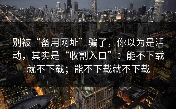 别被“备用网址”骗了，你以为是活动，其实是“收割入口”：能不下载就不下载；能不下载就不下载