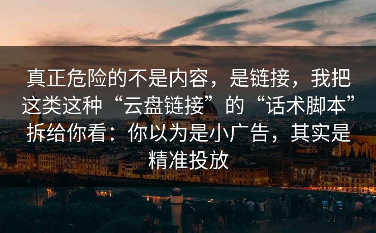 真正危险的不是内容，是链接，我把这类这种“云盘链接”的“话术脚本”拆给你看：你以为是小广告，其实是精准投放