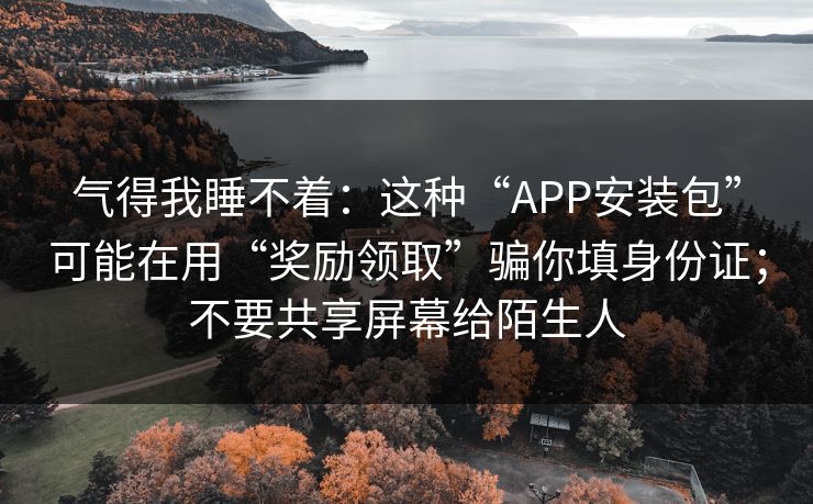 气得我睡不着：这种“APP安装包”可能在用“奖励领取”骗你填身份证；不要共享屏幕给陌生人