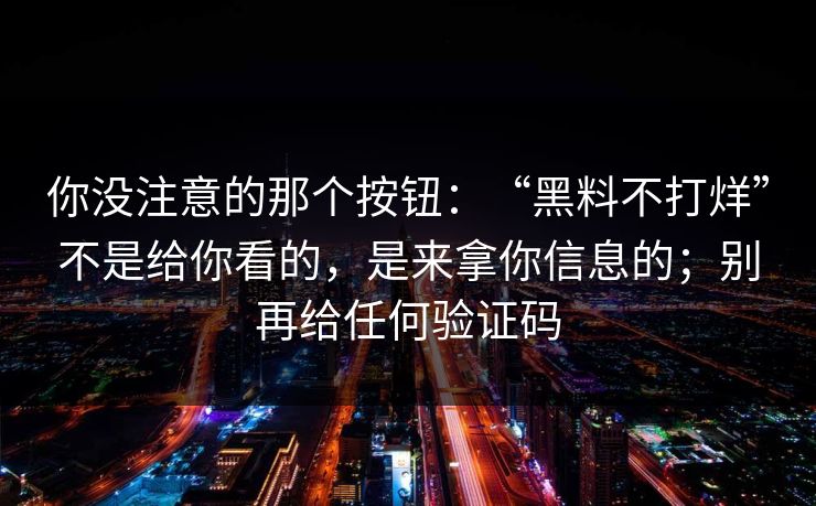 你没注意的那个按钮：“黑料不打烊”不是给你看的，是来拿你信息的；别再给任何验证码