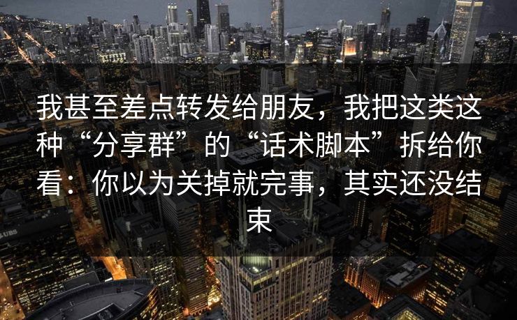 我甚至差点转发给朋友，我把这类这种“分享群”的“话术脚本”拆给你看：你以为关掉就完事，其实还没结束