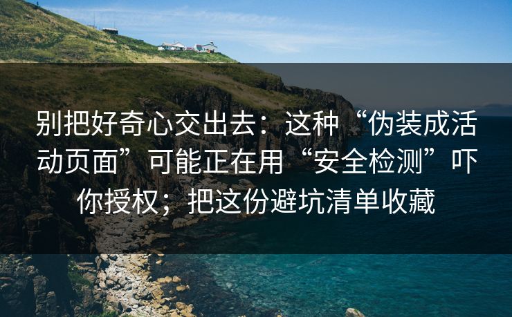 别把好奇心交出去：这种“伪装成活动页面”可能正在用“安全检测”吓你授权；把这份避坑清单收藏