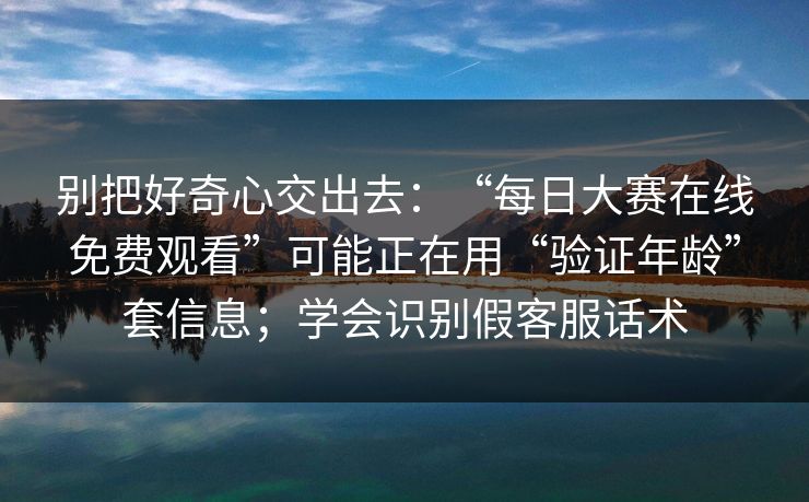 别把好奇心交出去：“每日大赛在线免费观看”可能正在用“验证年龄”套信息；学会识别假客服话术