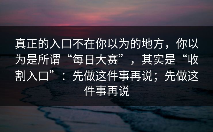 真正的入口不在你以为的地方，你以为是所谓“每日大赛”，其实是“收割入口”：先做这件事再说；先做这件事再说
