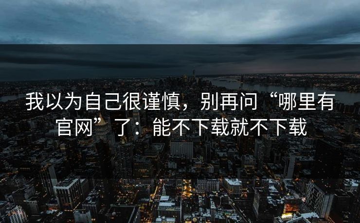 我以为自己很谨慎，别再问“哪里有官网”了：能不下载就不下载