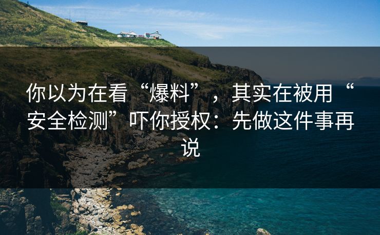 你以为在看“爆料”，其实在被用“安全检测”吓你授权：先做这件事再说