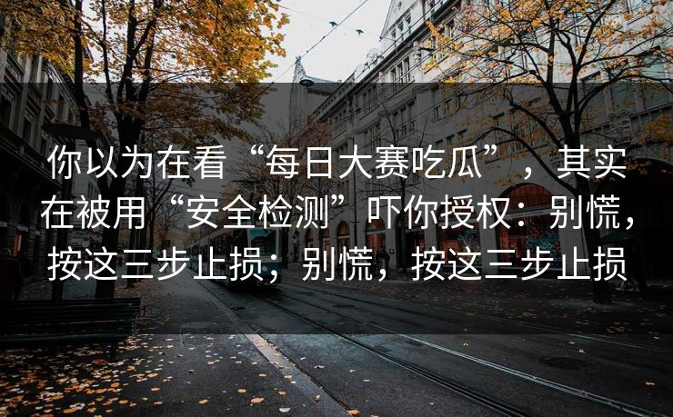 你以为在看“每日大赛吃瓜”，其实在被用“安全检测”吓你授权：别慌，按这三步止损；别慌，按这三步止损