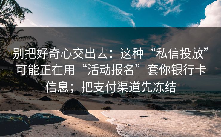 别把好奇心交出去：这种“私信投放”可能正在用“活动报名”套你银行卡信息；把支付渠道先冻结  第1张