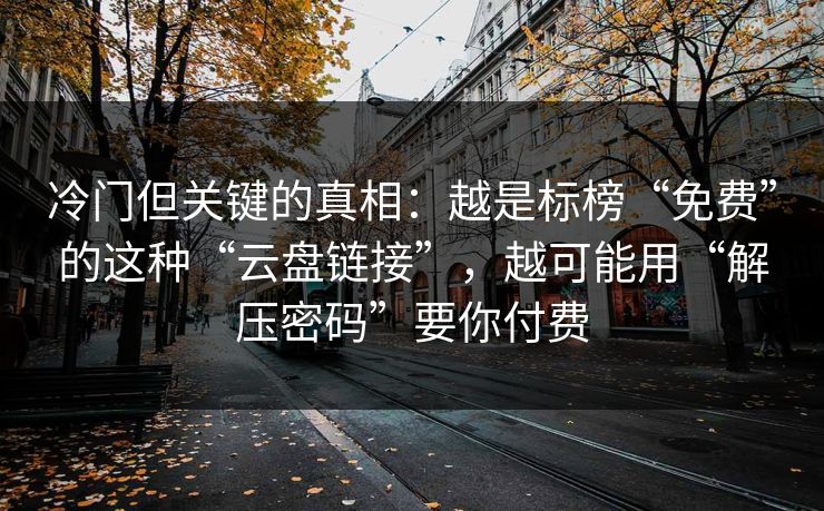 冷门但关键的真相：越是标榜“免费”的这种“云盘链接”，越可能用“解压密码”要你付费