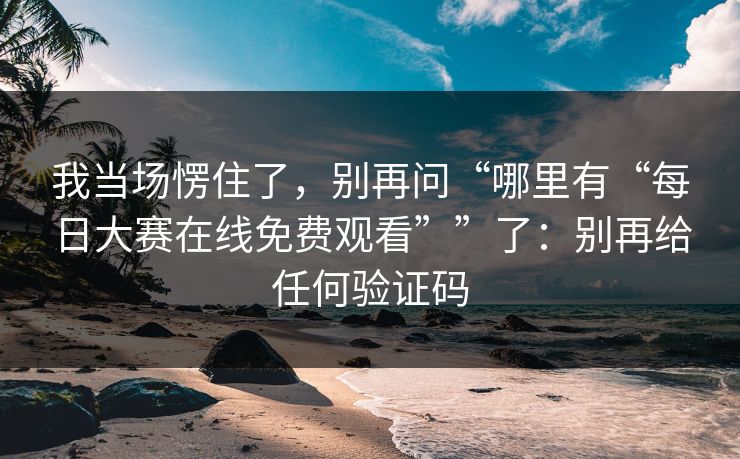 我当场愣住了，别再问“哪里有“每日大赛在线免费观看””了：别再给任何验证码