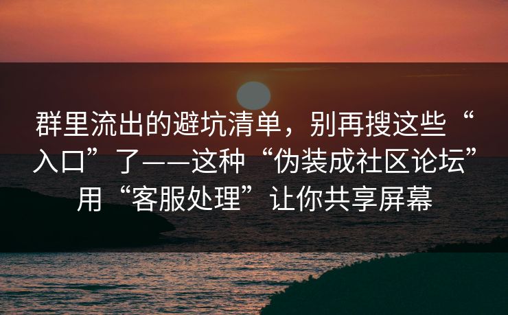 群里流出的避坑清单，别再搜这些“入口”了——这种“伪装成社区论坛”用“客服处理”让你共享屏幕