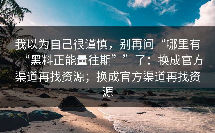 我以为自己很谨慎，别再问“哪里有“黑料正能量往期””了：换成官方渠道再找资源；换成官方渠道再找资源