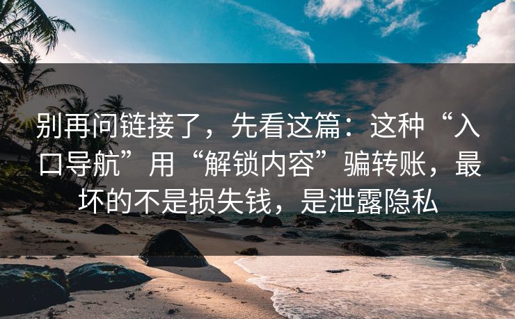 别再问链接了，先看这篇：这种“入口导航”用“解锁内容”骗转账，最坏的不是损失钱，是泄露隐私