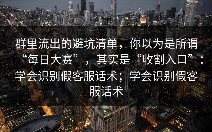 群里流出的避坑清单，你以为是所谓“每日大赛”，其实是“收割入口”：学会识别假客服话术；学会识别假客服话术