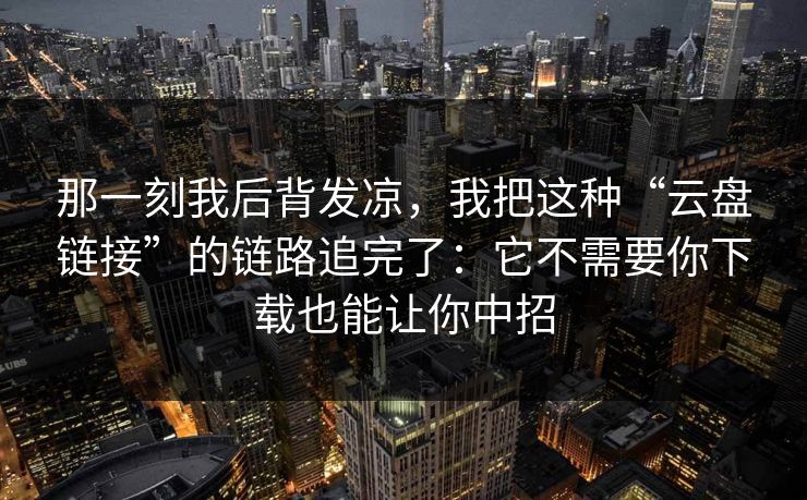 那一刻我后背发凉，我把这种“云盘链接”的链路追完了：它不需要你下载也能让你中招