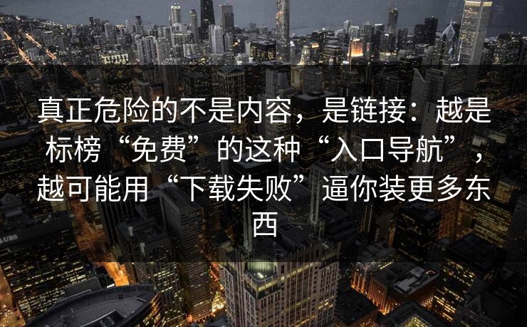 真正危险的不是内容，是链接：越是标榜“免费”的这种“入口导航”，越可能用“下载失败”逼你装更多东西