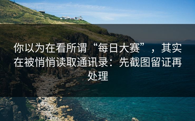你以为在看所谓“每日大赛”，其实在被悄悄读取通讯录：先截图留证再处理