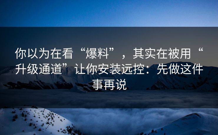 你以为在看“爆料”，其实在被用“升级通道”让你安装远控：先做这件事再说