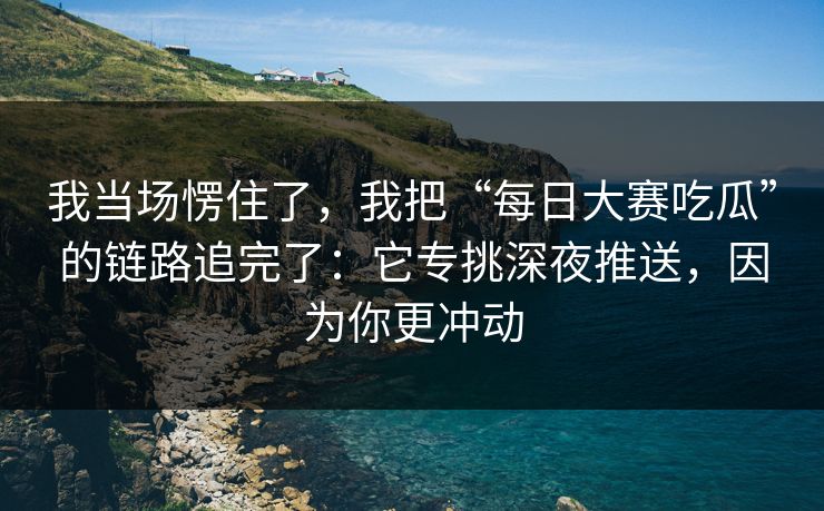 我当场愣住了，我把“每日大赛吃瓜”的链路追完了：它专挑深夜推送，因为你更冲动