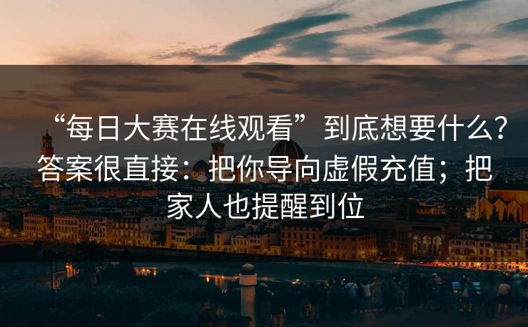 “每日大赛在线观看”到底想要什么？答案很直接：把你导向虚假充值；把家人也提醒到位