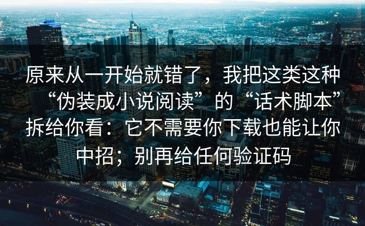 原来从一开始就错了，我把这类这种“伪装成小说阅读”的“话术脚本”拆给你看：它不需要你下载也能让你中招；别再给任何验证码