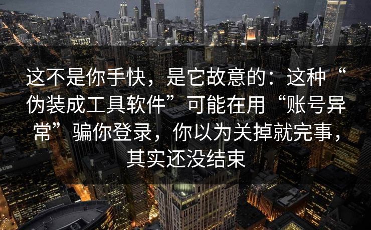这不是你手快，是它故意的：这种“伪装成工具软件”可能在用“账号异常”骗你登录，你以为关掉就完事，其实还没结束