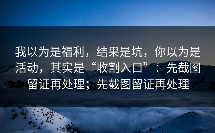 我以为是福利，结果是坑，你以为是活动，其实是“收割入口”：先截图留证再处理；先截图留证再处理
