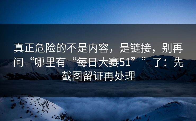 真正危险的不是内容，是链接，别再问“哪里有“每日大赛51””了：先截图留证再处理