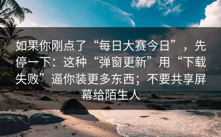 如果你刚点了“每日大赛今日”，先停一下：这种“弹窗更新”用“下载失败”逼你装更多东西；不要共享屏幕给陌生人