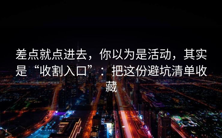 差点就点进去，你以为是活动，其实是“收割入口”：把这份避坑清单收藏