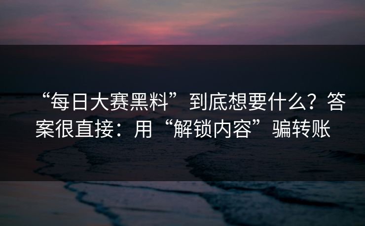 “每日大赛黑料”到底想要什么？答案很直接：用“解锁内容”骗转账