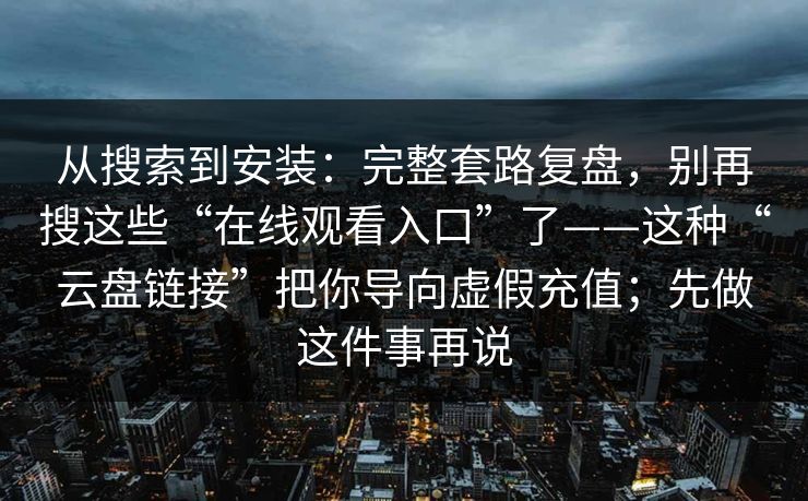 从搜索到安装：完整套路复盘，别再搜这些“在线观看入口”了——这种“云盘链接”把你导向虚假充值；先做这件事再说