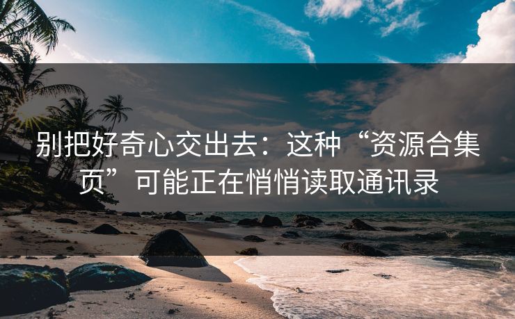 别把好奇心交出去：这种“资源合集页”可能正在悄悄读取通讯录