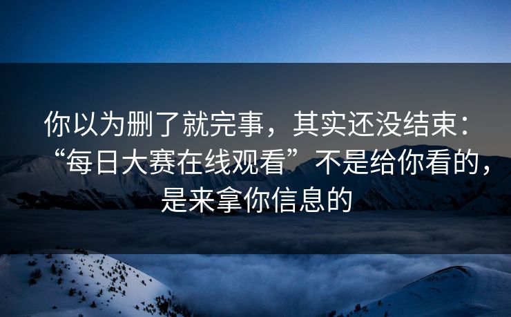 你以为删了就完事，其实还没结束：“每日大赛在线观看”不是给你看的，是来拿你信息的