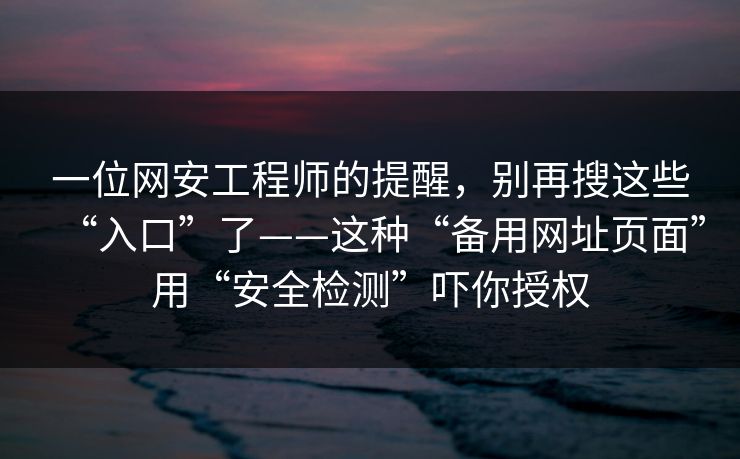 一位网安工程师的提醒，别再搜这些“入口”了——这种“备用网址页面”用“安全检测”吓你授权