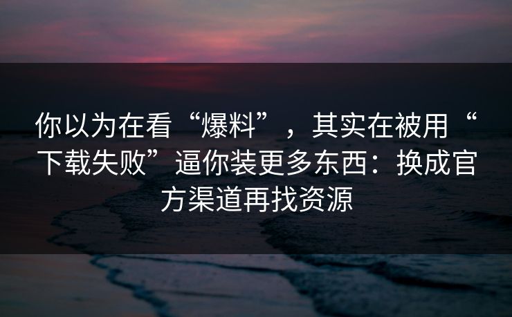 你以为在看“爆料”，其实在被用“下载失败”逼你装更多东西：换成官方渠道再找资源